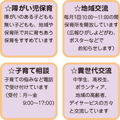 
◎障がい児保育
障がいのある子どもも無い子どもも、地域や保育所で共に育ちあう保育をすすめています

◎地域交流
毎月1回、10:00〜11:00の間、保育所を開放しています
（広報ひがしよどがわ、ポスターなどでお知らせします）

◎子育て相談
子育ての悩みなど電話で受け付けています
（受付：月〜金　9:00〜17:00）

◎異世代交流
中学生、高校生、ボランティア、地域の高齢者、デイサービスの方々と交流しています。
